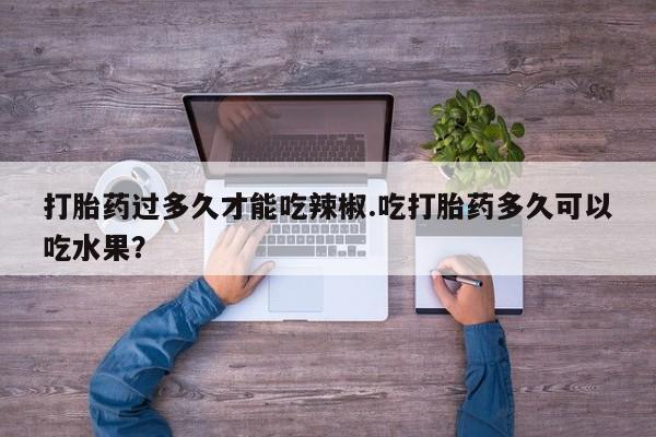 网上卖打胎药微信在线联系方式打胎药过多久才能吃辣椒.吃打胎药多久可以吃水果？