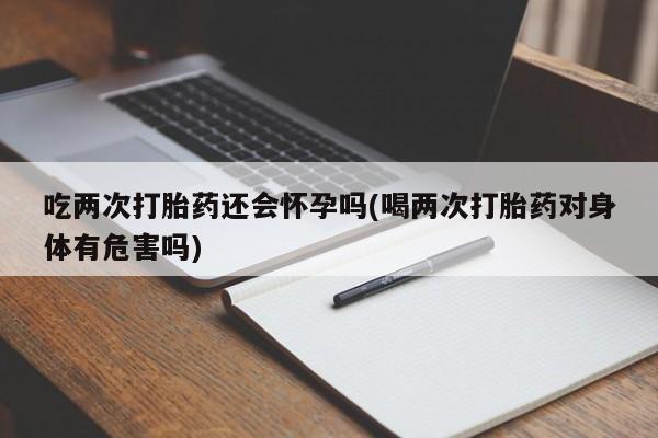 网上卖打胎药微信在线联系方式吃两次打胎药还会怀孕吗(喝两次打胎药对身体有危害吗)