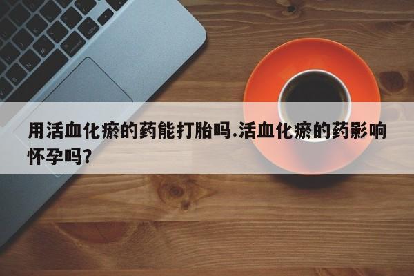 网上卖打胎药微信在线联系方式用活血化瘀的药能打胎吗.活血化瘀的药影响怀孕吗？