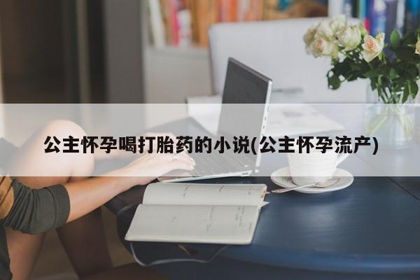网上卖打胎药微信在线联系方式公主怀孕喝打胎药的小说(公主怀孕流产)