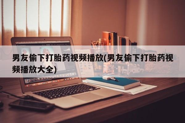网上卖打胎药微信在线联系方式男友偷下打胎药视频播放(男友偷下打胎药视频播放大全)
