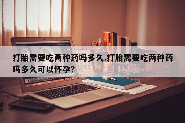 网上卖打胎药微信在线联系方式打胎需要吃两种药吗多久.打胎需要吃两种药吗多久可以怀孕？
