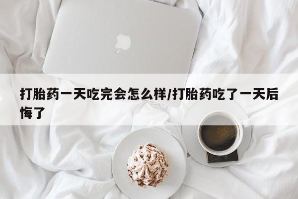 网上卖打胎药微信在线联系方式打胎药一天吃完会怎么样/打胎药吃了一天后悔了