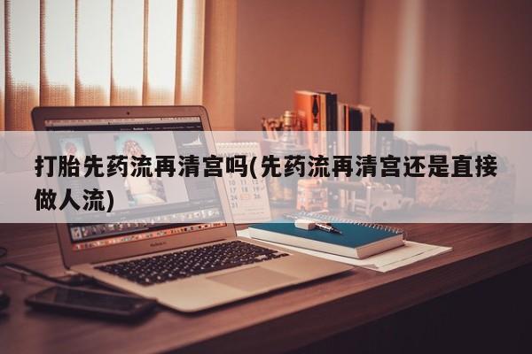 网上卖打胎药微信在线联系方式打胎先药流再清宫吗(先药流再清宫还是直接做人流)