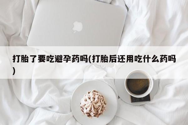 网上卖打胎药微信在线联系方式打胎了要吃避孕药吗(打胎后还用吃什么药吗)