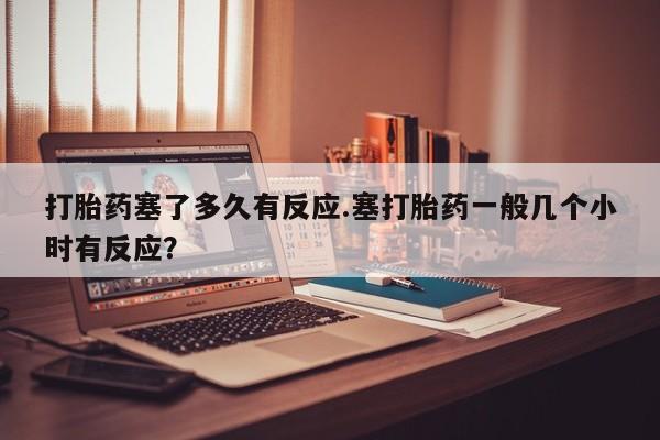 网上卖打胎药微信在线联系方式打胎药塞了多久有反应.塞打胎药一般几个小时有反应？