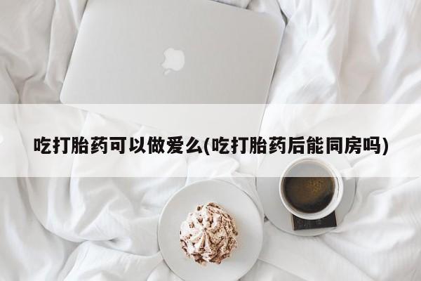 网上卖打胎药微信在线联系方式吃打胎药可以做爱么(吃打胎药后能同房吗)