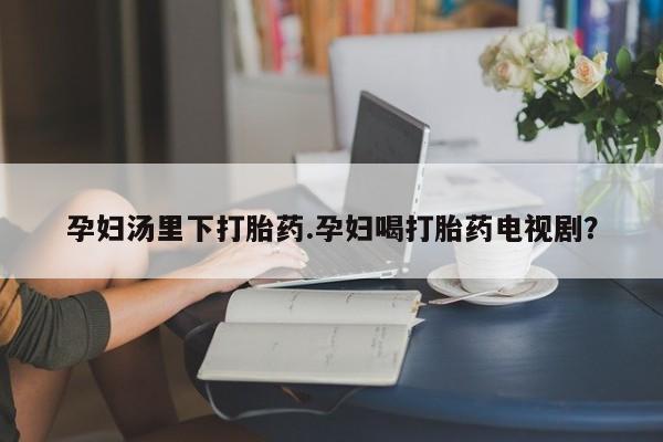 网上卖打胎药微信在线联系方式孕妇汤里下打胎药.孕妇喝打胎药电视剧？