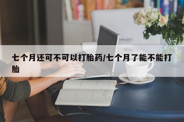 网上卖打胎药微信在线联系方式七个月还可不可以打胎药/七个月了能不能打胎