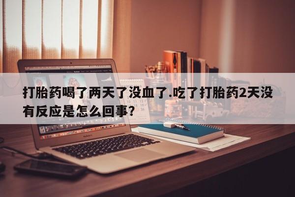 网上卖打胎药微信在线联系方式打胎药喝了两天了没血了.吃了打胎药2天没有反应是怎么回事？