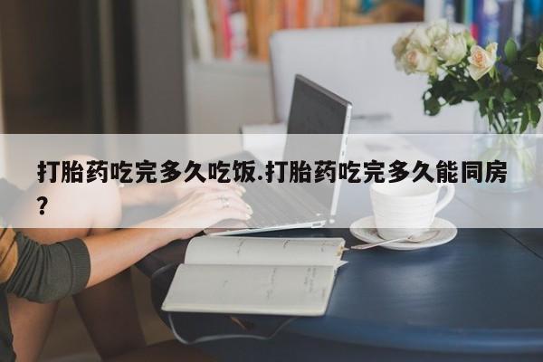 网上卖打胎药微信在线联系方式打胎药吃完多久吃饭.打胎药吃完多久能同房？