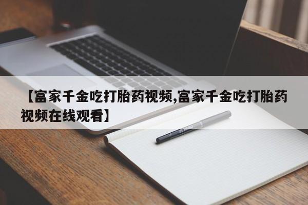 网上卖打胎药微信在线联系方式【富家千金吃打胎药视频,富家千金吃打胎药视频在线观看】