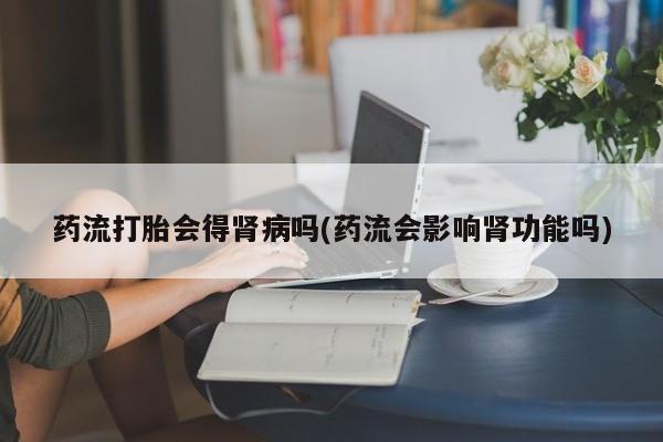 网上卖打胎药微信在线联系方式药流打胎会得肾病吗(药流会影响肾功能吗)
