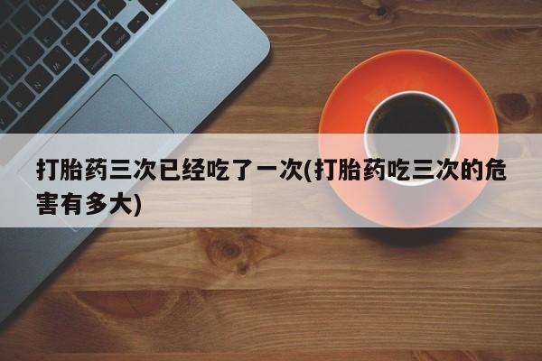 网上卖打胎药微信在线联系方式打胎药三次已经吃了一次(打胎药吃三次的危害有多大)