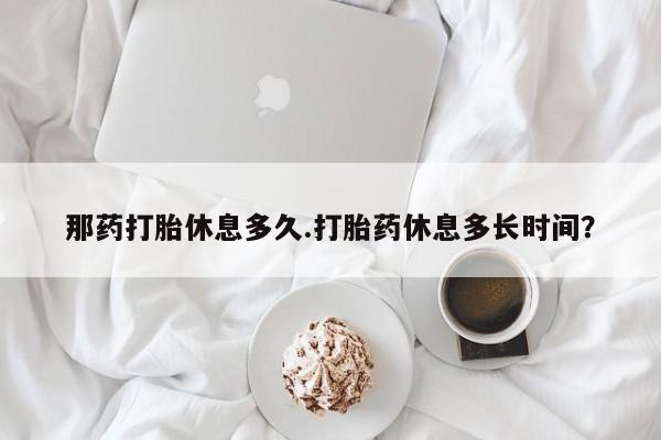 网上卖打胎药微信在线联系方式那药打胎休息多久.打胎药休息多长时间？