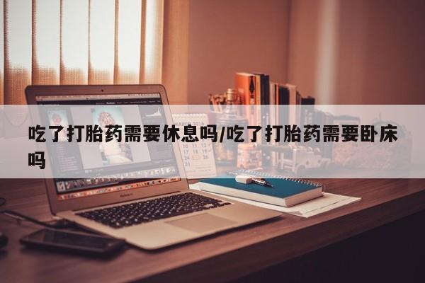 网上卖打胎药微信在线联系方式吃了打胎药需要休息吗/吃了打胎药需要卧床吗
