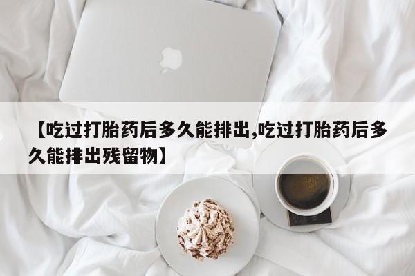网上卖打胎药微信在线联系方式【吃过打胎药后多久能排出,吃过打胎药后多久能排出残留物】