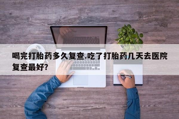 网上卖打胎药微信在线联系方式喝完打胎药多久复查.吃了打胎药几天去医院复查最好？