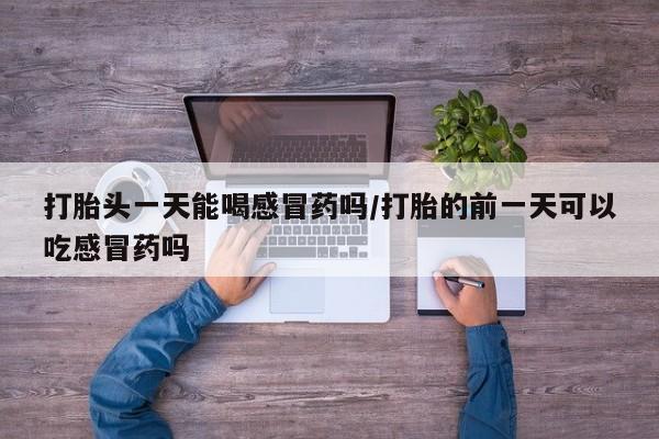 网上卖打胎药微信在线联系方式打胎头一天能喝感冒药吗/打胎的前一天可以吃感冒药吗