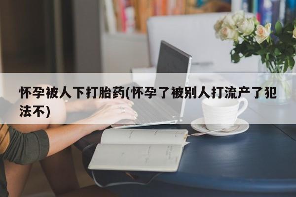 网上卖打胎药微信在线联系方式怀孕被人下打胎药(怀孕了被别人打流产了犯法不)