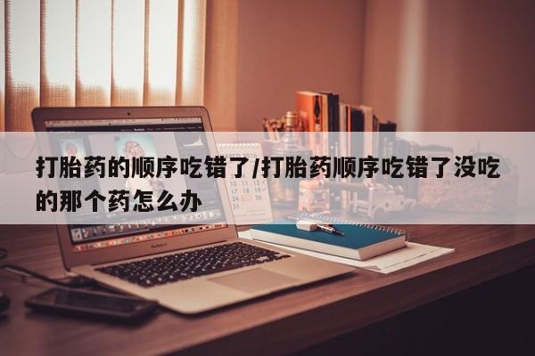 网上卖打胎药微信在线联系方式打胎药的顺序吃错了/打胎药顺序吃错了没吃的那个药怎么办