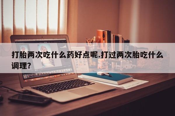 网上卖打胎药微信在线联系方式打胎两次吃什么药好点呢.打过两次胎吃什么调理？