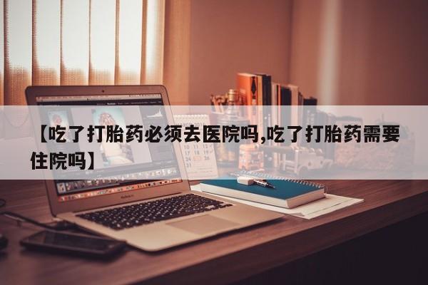 网上卖打胎药微信在线联系方式【吃了打胎药必须去医院吗,吃了打胎药需要住院吗】