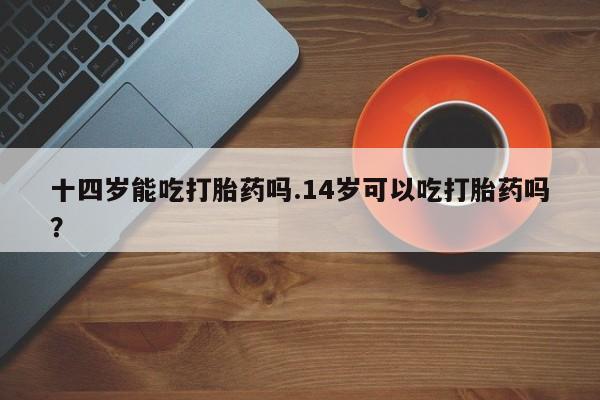 网上卖打胎药微信在线联系方式十四岁能吃打胎药吗.14岁可以吃打胎药吗？