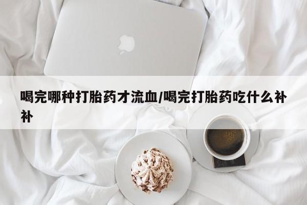 网上卖打胎药微信在线联系方式喝完哪种打胎药才流血/喝完打胎药吃什么补补