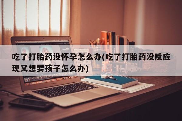 网上卖打胎药微信在线联系方式吃了打胎药没怀孕怎么办(吃了打胎药没反应现又想要孩子怎么办)