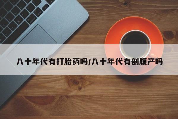 网上卖打胎药微信在线联系方式八十年代有打胎药吗/八十年代有剖腹产吗
