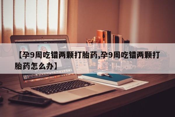 网上卖打胎药微信在线联系方式【孕9周吃错两颗打胎药,孕9周吃错两颗打胎药怎么办】
