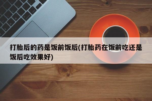 网上卖打胎药微信在线联系方式打胎后的药是饭前饭后(打胎药在饭前吃还是饭后吃效果好)