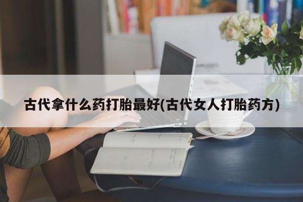 网上卖打胎药微信在线联系方式古代拿什么药打胎最好(古代女人打胎药方)