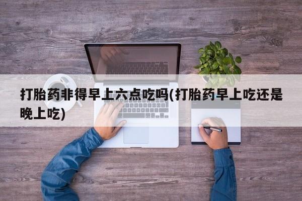 网上卖打胎药微信在线联系方式打胎药非得早上六点吃吗(打胎药早上吃还是晚上吃)