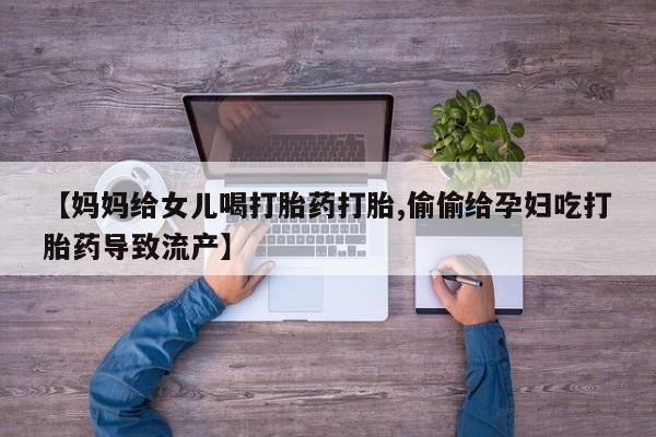 网上卖打胎药微信在线联系方式【妈妈给女儿喝打胎药打胎,偷偷给孕妇吃打胎药导致流产】