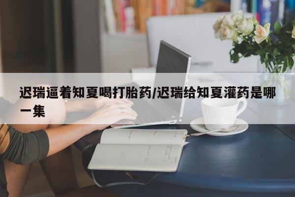 网上卖打胎药微信在线联系方式迟瑞逼着知夏喝打胎药/迟瑞给知夏灌药是哪一集