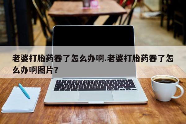 网上卖打胎药微信在线联系方式老婆打胎药吞了怎么办啊.老婆打胎药吞了怎么办啊图片？