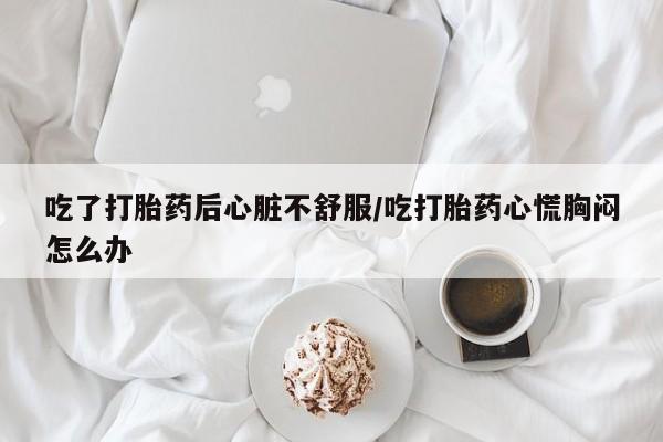 网上卖打胎药微信在线联系方式吃了打胎药后心脏不舒服/吃打胎药心慌胸闷怎么办