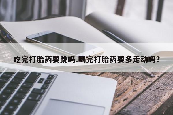网上卖打胎药微信在线联系方式吃完打胎药要跳吗.喝完打胎药要多走动吗？