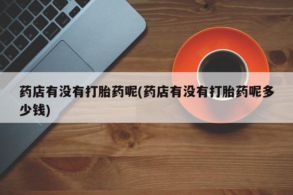 网上卖打胎药微信在线联系方式药店有没有打胎药呢(药店有没有打胎药呢多少钱)