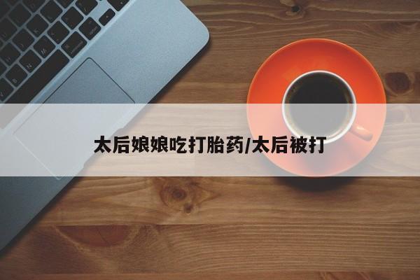 网上卖打胎药微信在线联系方式太后娘娘吃打胎药/太后被打