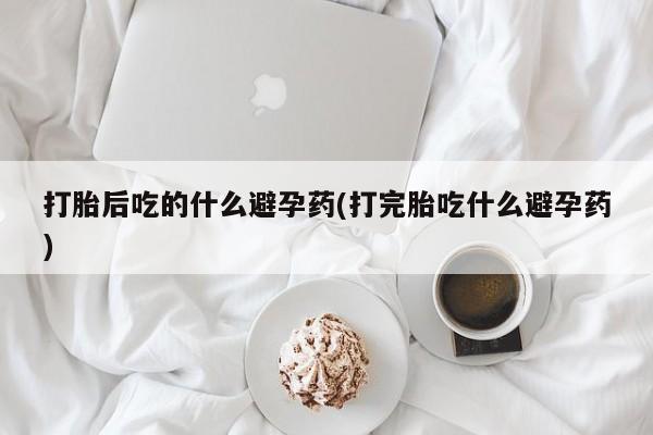 网上卖打胎药微信在线联系方式打胎后吃的什么避孕药(打完胎吃什么避孕药)