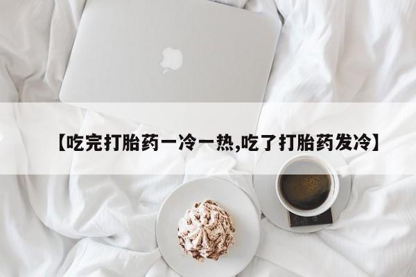 网上卖打胎药微信在线联系方式【吃完打胎药一冷一热,吃了打胎药发冷】