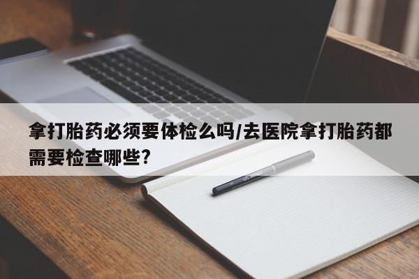 网上卖打胎药微信在线联系方式拿打胎药必须要体检么吗/去医院拿打胎药都需要检查哪些?