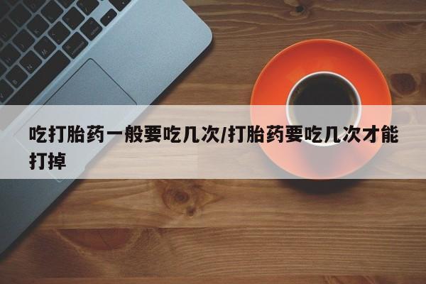 网上卖打胎药微信在线联系方式吃打胎药一般要吃几次/打胎药要吃几次才能打掉