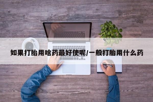 网上卖打胎药微信在线联系方式如果打胎用啥药最好使呢/一般打胎用什么药