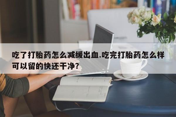 网上卖打胎药微信在线联系方式吃了打胎药怎么减缓出血.吃完打胎药怎么样可以留的快还干净？