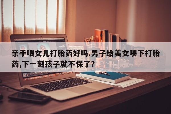 网上卖打胎药微信在线联系方式亲手喂女儿打胎药好吗.男子给美女喂下打胎药,下一刻孩子就不保了？
