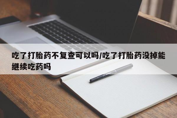 网上卖打胎药微信在线联系方式吃了打胎药不复查可以吗/吃了打胎药没掉能继续吃药吗
